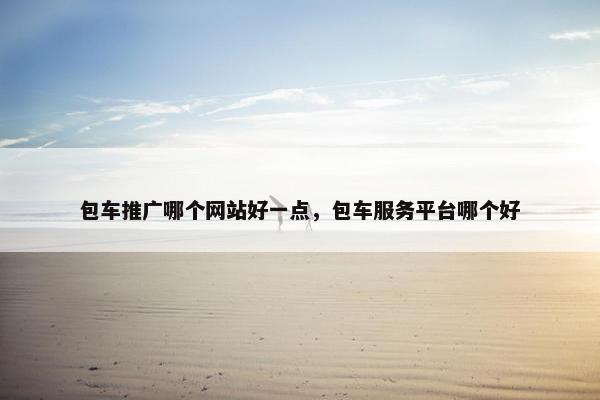 包车推广哪个网站好一点，包车服务平台哪个好