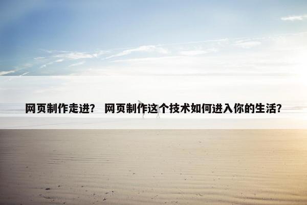 网页制作走进？ 网页制作这个技术如何进入你的生活？