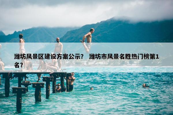 潍坊风景区建设方案公示？ 潍坊市风景名胜热门榜第1名？