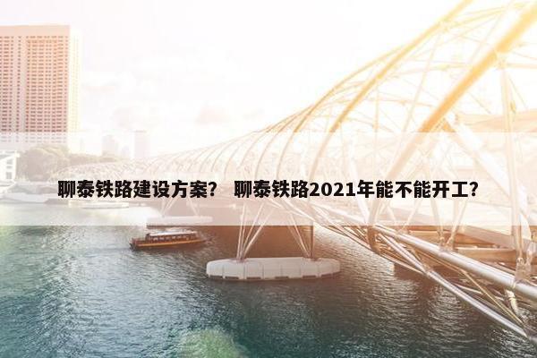 聊泰铁路建设方案？ 聊泰铁路2021年能不能开工？